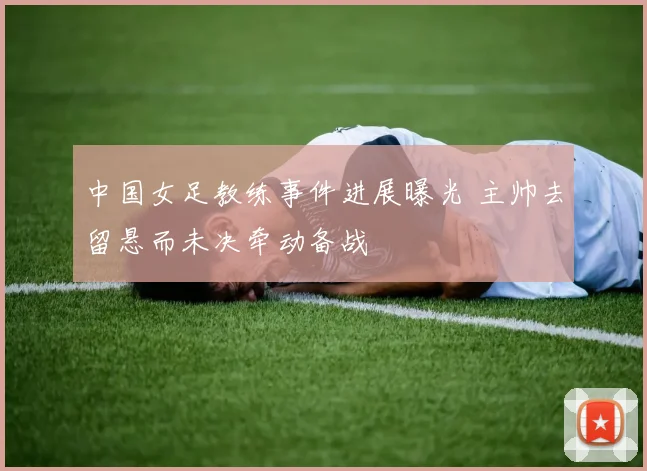 中国女足教练事件进展曝光 主帅去留悬而未决牵动备战