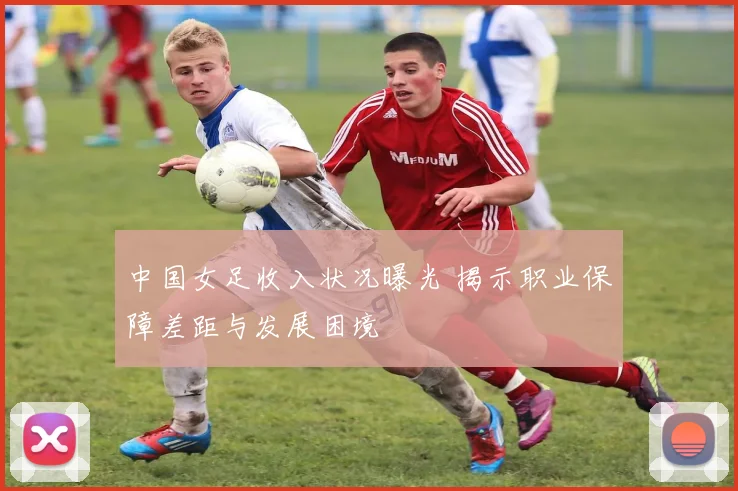 中国女足收入状况曝光 揭示职业保障差距与发展困境
